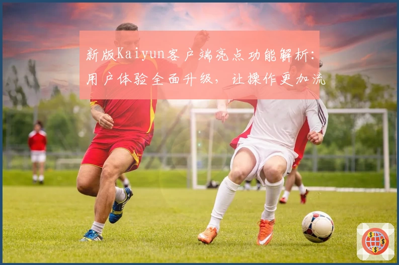 新版Kaiyun客户端亮点功能解析：用户体验全面升级，让操作更加流畅便捷