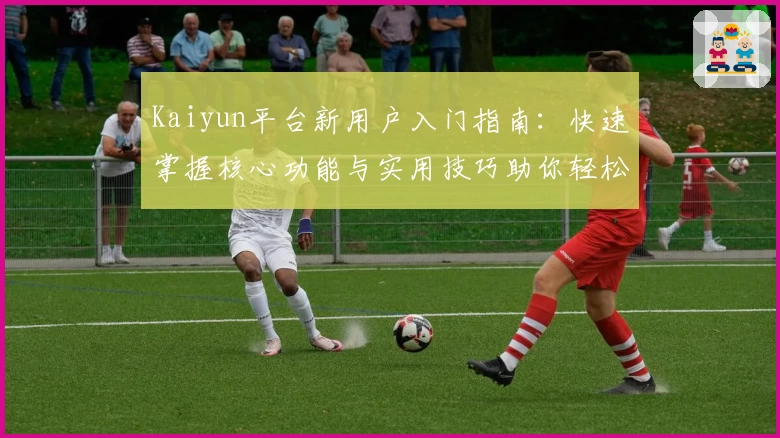 Kaiyun平台新用户入门指南：快速掌握核心功能与实用技巧助你轻松上手