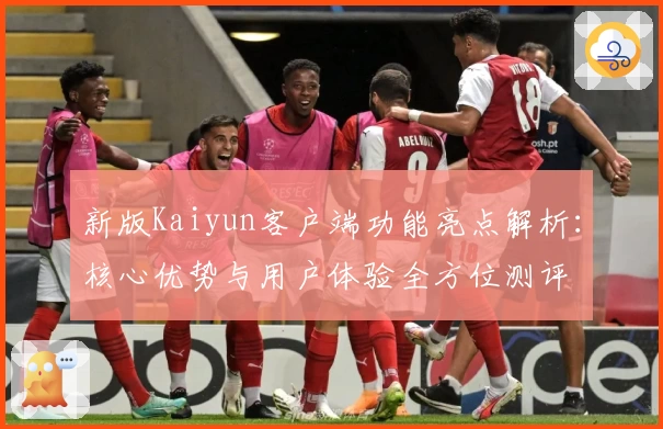 新版Kaiyun客户端功能亮点解析：核心优势与用户体验全方位测评