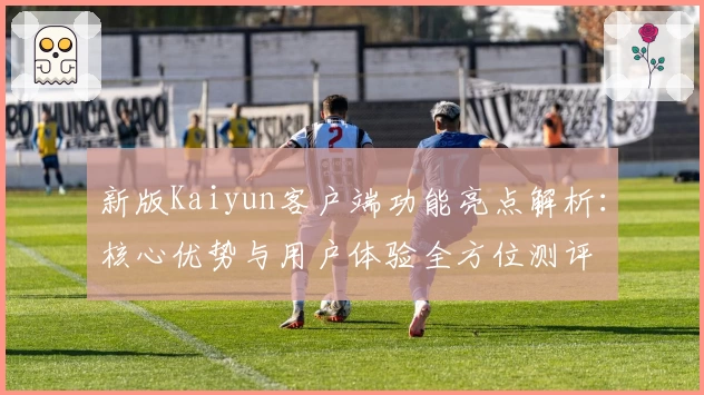 新版Kaiyun客户端功能亮点解析：核心优势与用户体验全方位测评